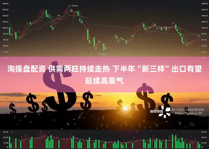 淘操盘配资 供需两旺持续走热 下半年“新三样”出口有望延续高景气