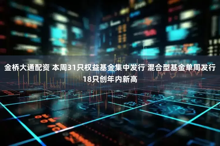 金桥大通配资 本周31只权益基金集中发行 混合型基金单周发行18只创年内新高