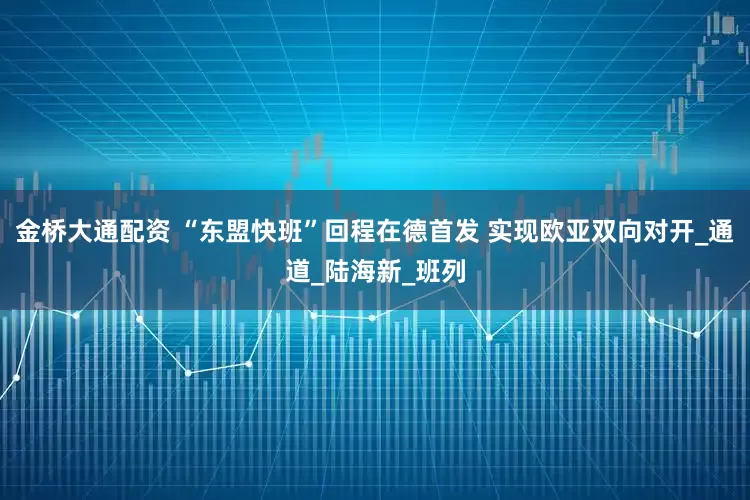 金桥大通配资 “东盟快班”回程在德首发 实现欧亚双向对开_通道_陆海新_班列
