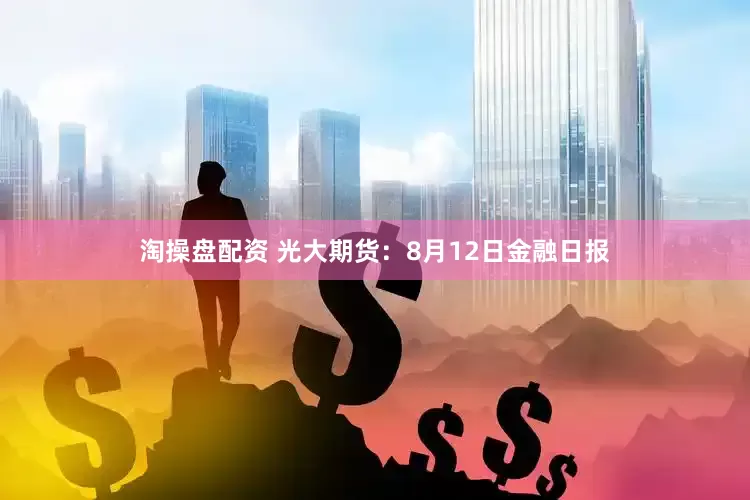 淘操盘配资 光大期货：8月12日金融日报