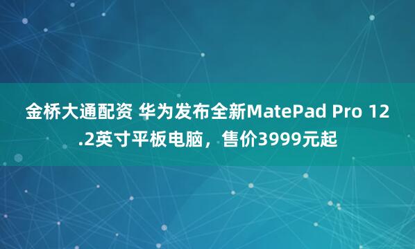 金桥大通配资 华为发布全新MatePad Pro 12.2英寸平板电脑，售价3999元起