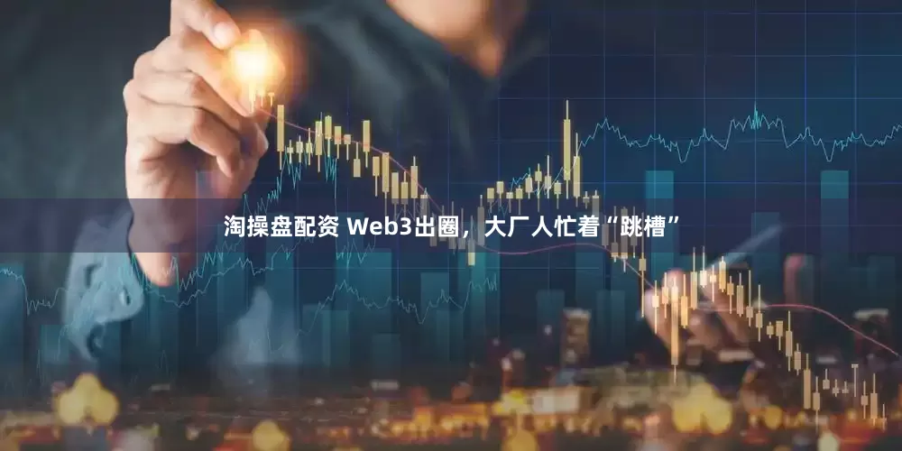 淘操盘配资 Web3出圈，大厂人忙着“跳槽”
