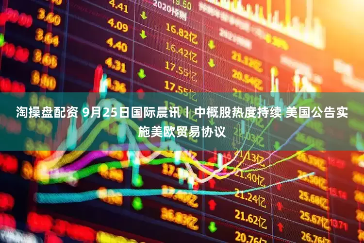 淘操盘配资 9月25日国际晨讯丨中概股热度持续 美国公告实施美欧贸易协议