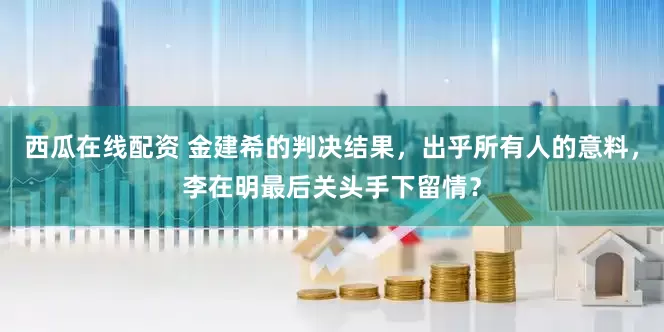 西瓜在线配资 金建希的判决结果，出乎所有人的意料，李在明最后关头手下留情？