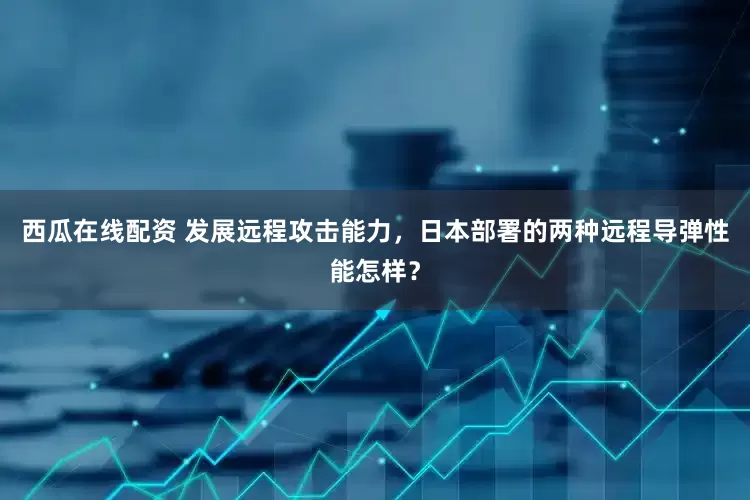 西瓜在线配资 发展远程攻击能力，日本部署的两种远程导弹性能怎样？