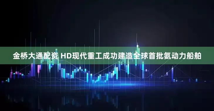 金桥大通配资 HD现代重工成功建造全球首批氨动力船舶